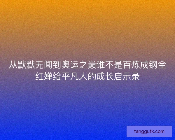 从默默无闻到奥运之巅谁不是百炼成钢全红婵给平凡人的成长启示录