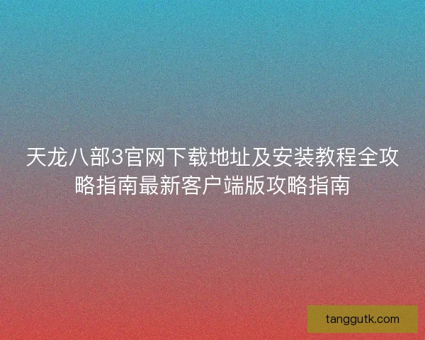 天龙八部3官网下载地址及安装教程全攻略指南最新客户端版攻略指南