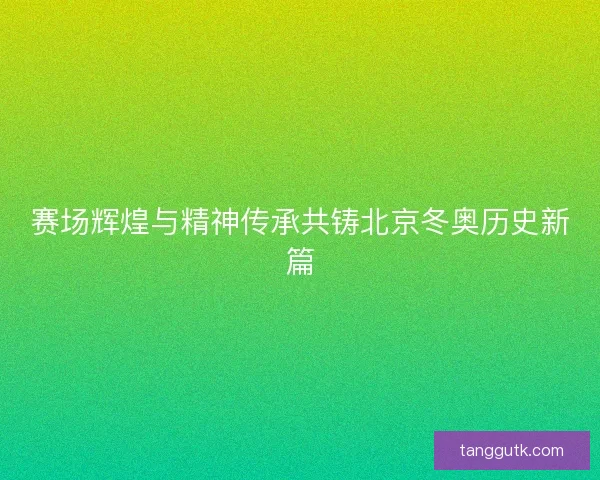 赛场辉煌与精神传承共铸北京冬奥历史新篇