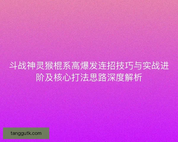 斗战神灵猴棍系高爆发连招技巧与实战进阶及核心打法思路深度解析
